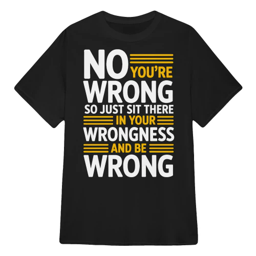 NO YOU’RE WRONG SO JUST SIT THERE IN YOUR WRONGNESS AND BE WRONG