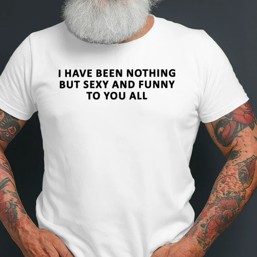 I Have Been Nothing But Sexy And Funny To You All Shirt