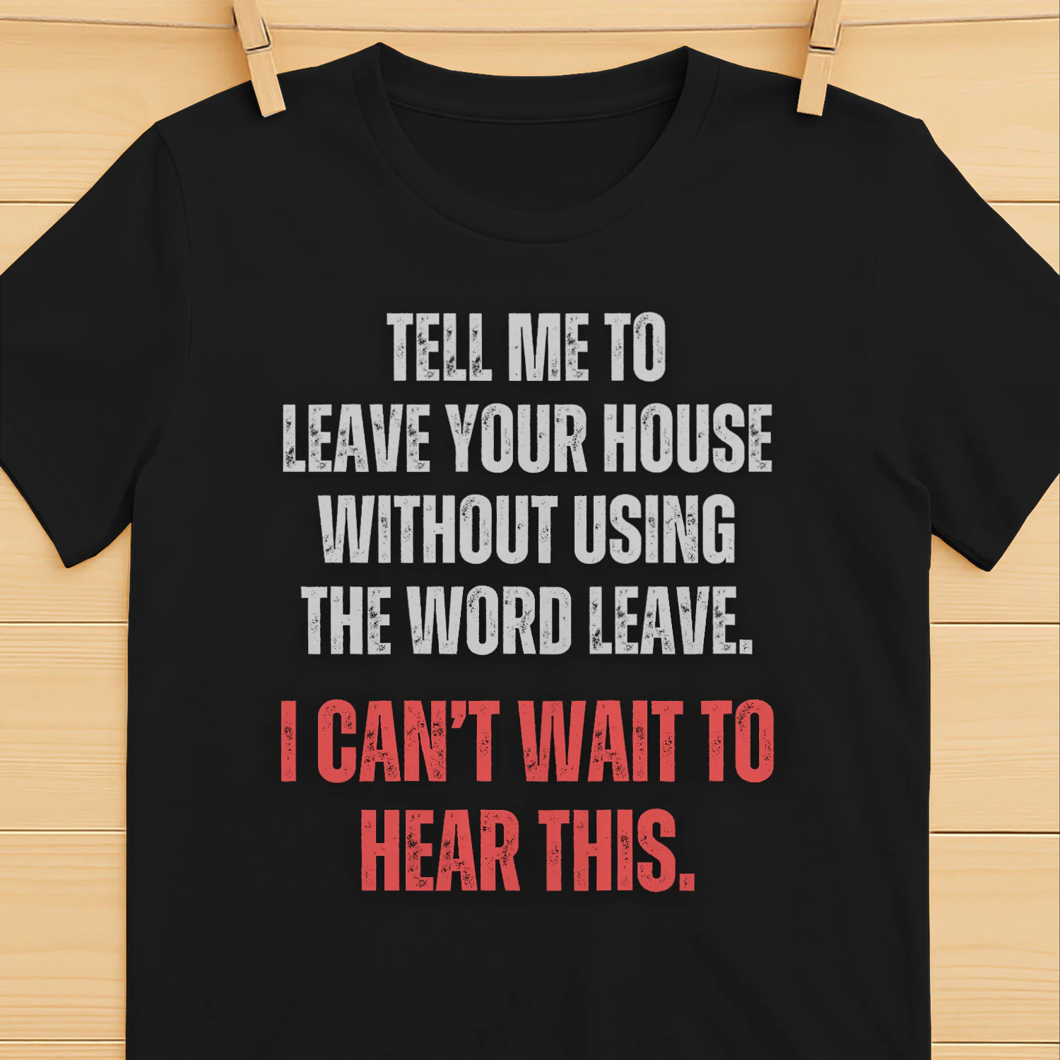 TELL ME TO LEAVE HOUSE WITHOUT USING THE WORD LEAVE. I CAN`T WAIT TO HEAR THIS T-SHIRT 